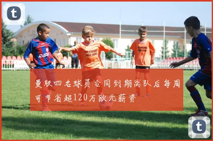 曼联四名球员合同到期离队后每周可节省超120万欧元薪资