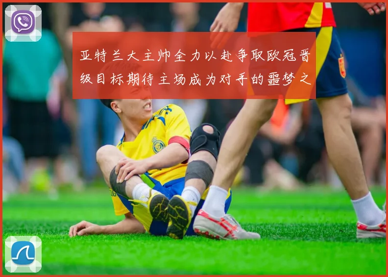亚特兰大主帅全力以赴争取欧冠晋级目标期待主场成为对手的噩梦之地