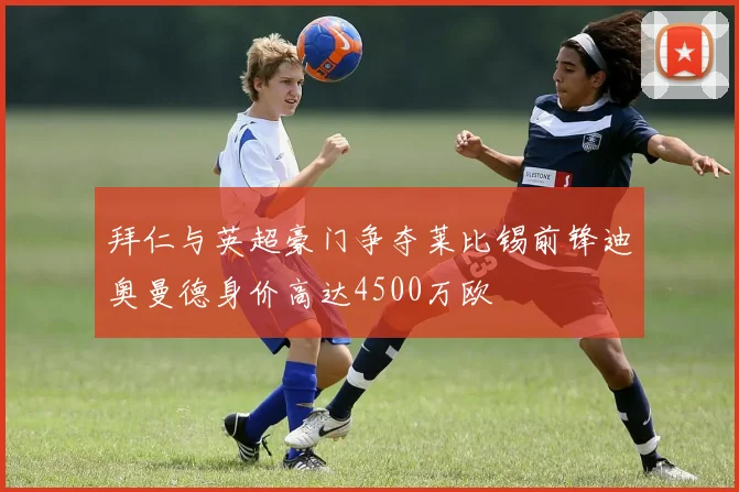 拜仁与英超豪门争夺莱比锡前锋迪奥曼德身价高达4500万欧