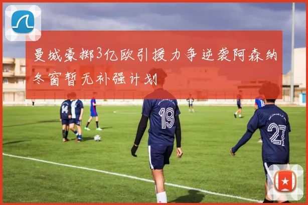 曼城豪掷3亿欧引援力争逆袭阿森纳冬窗暂无补强计划