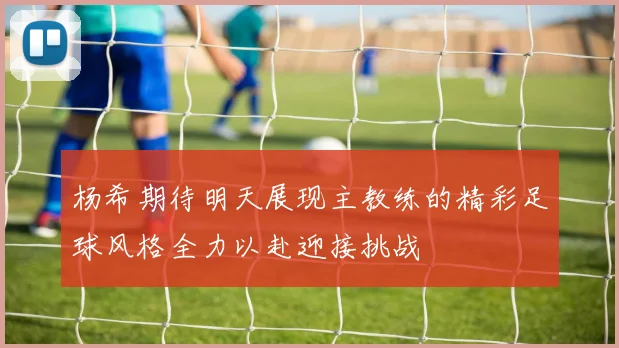 杨希期待明天展现主教练的精彩足球风格全力以赴迎接挑战