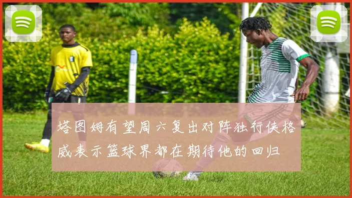 塔图姆有望周六复出对阵独行侠格威表示篮球界都在期待他的回归