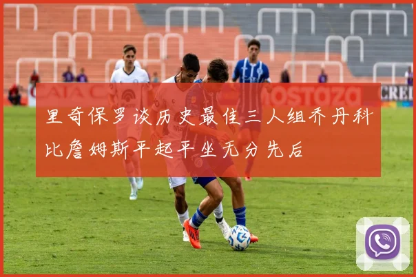 里奇保罗谈历史最佳三人组乔丹科比詹姆斯平起平坐无分先后