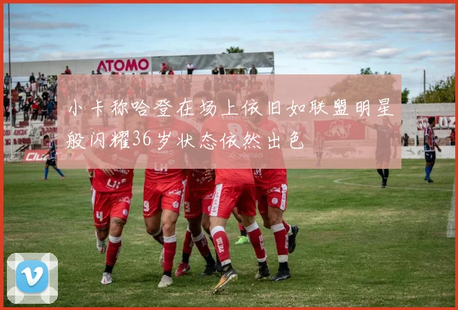 小卡称哈登在场上依旧如联盟明星般闪耀36岁状态依然出色