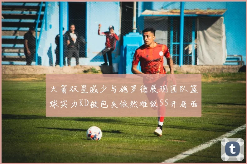 火箭双星威少与施罗德展现团队篮球实力KD被包夹依然难敌55开局面