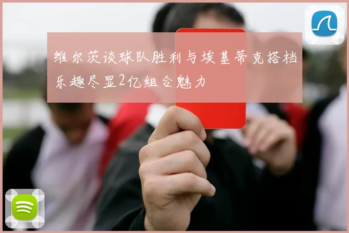 维尔茨谈球队胜利与埃基蒂克搭档乐趣尽显2亿组合魅力