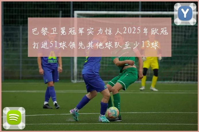 巴黎卫冕冠军实力惊人2025年欧冠打进51球领先其他球队至少13球