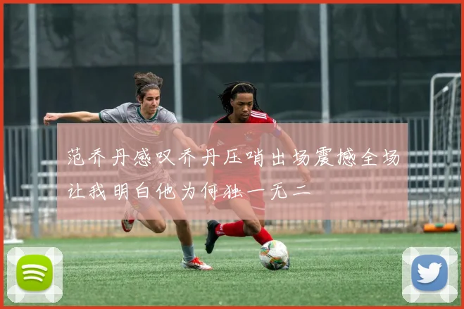 范乔丹感叹乔丹压哨出场震撼全场让我明白他为何独一无二
