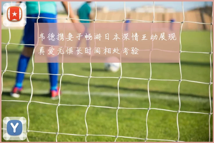 韦德携妻子畅游日本深情互动展现真爱无惧长时间相处考验