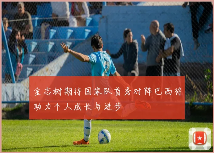 金志树期待国家队首秀对阵巴西将助力个人成长与进步