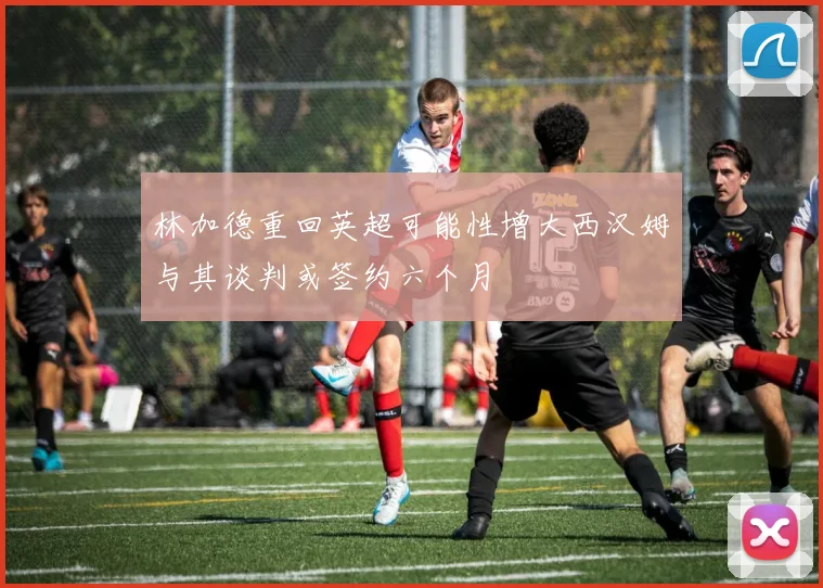 林加德重回英超可能性增大西汉姆与其谈判或签约六个月