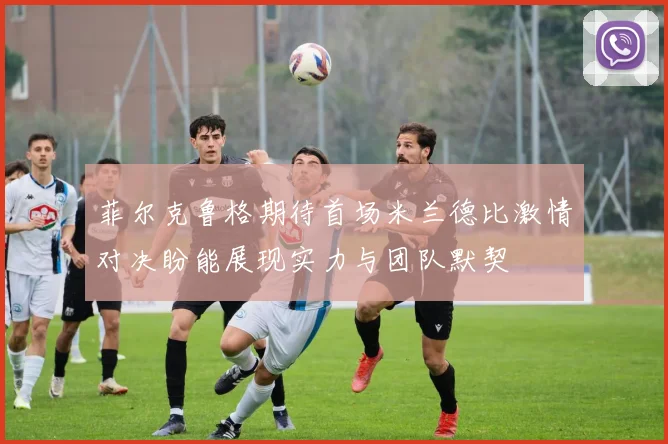 菲尔克鲁格期待首场米兰德比激情对决盼能展现实力与团队默契