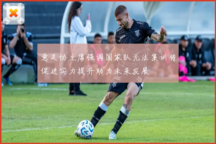 意足协主席强调国家队无法集训将促进实力提升助力未来发展