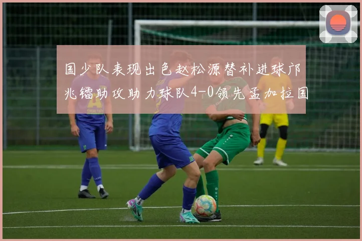 国少队表现出色赵松源替补进球邝兆镭助攻助力球队4-0领先孟加拉国