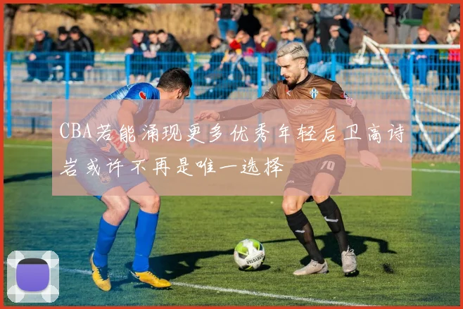 CBA若能涌现更多优秀年轻后卫高诗岩或许不再是唯一选择