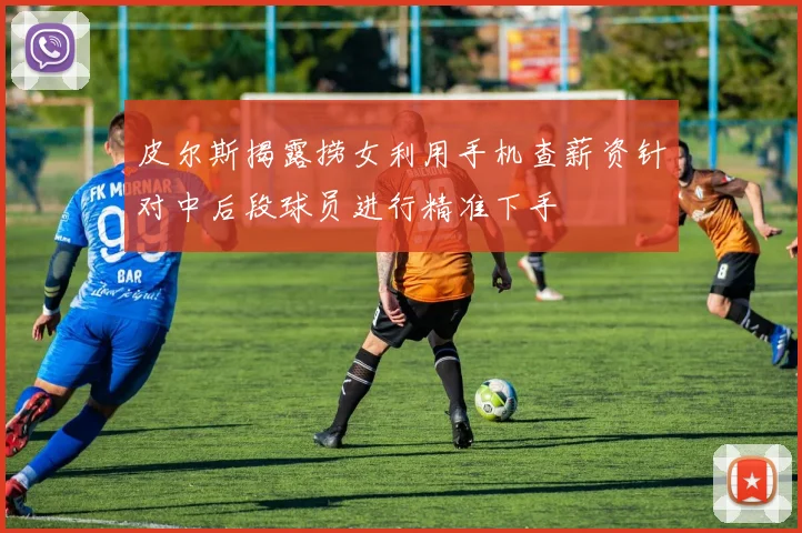 皮尔斯揭露捞女利用手机查薪资针对中后段球员进行精准下手