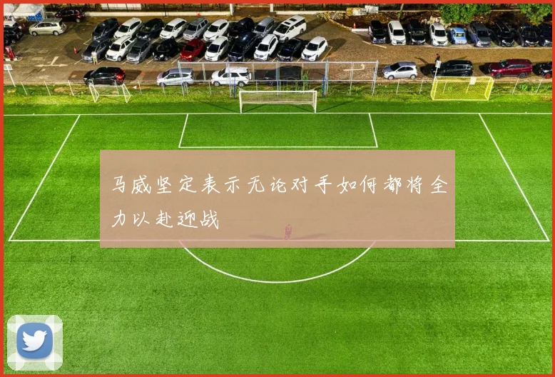 马威坚定表示无论对手如何都将全力以赴迎战