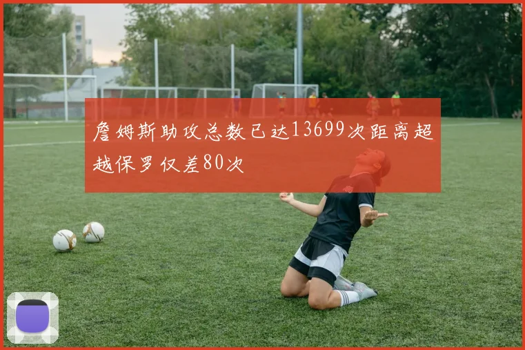 詹姆斯助攻总数已达13699次距离超越保罗仅差80次