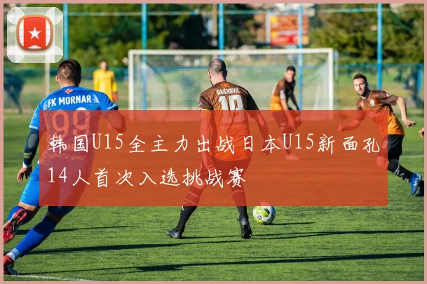韩国U15全主力出战日本U15新面孔14人首次入选挑战赛