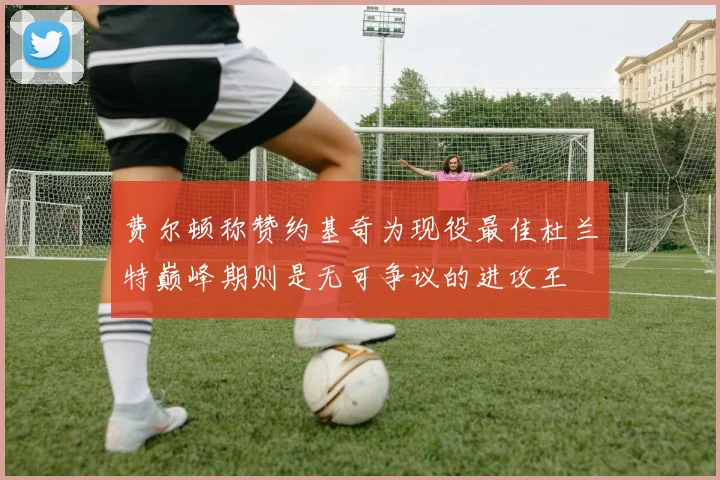 费尔顿称赞约基奇为现役最佳杜兰特巅峰期则是无可争议的进攻王