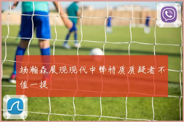 杨瀚森展现现代中锋特质质疑者不值一提