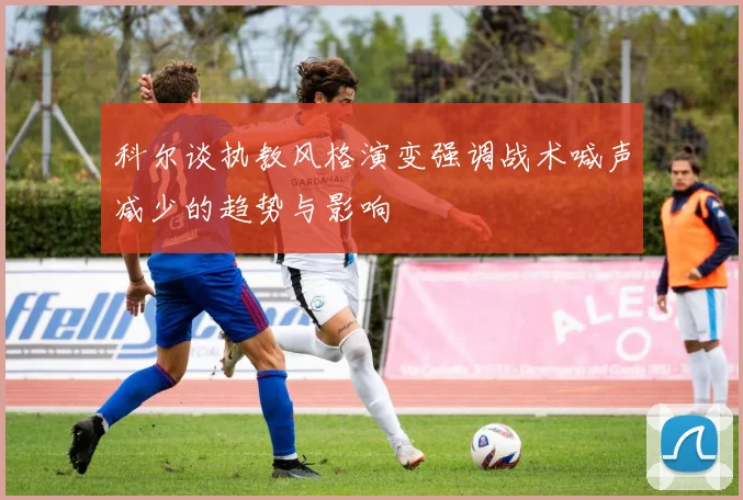 科尔谈执教风格演变强调战术喊声减少的趋势与影响