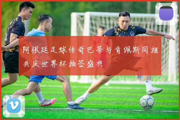 阿根廷足球传奇巴蒂与肯佩斯同框共庆世界杯抽签盛典