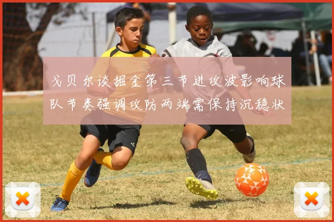 戈贝尔谈掘金第三节进攻波影响球队节奏强调攻防两端需保持沉稳状态
