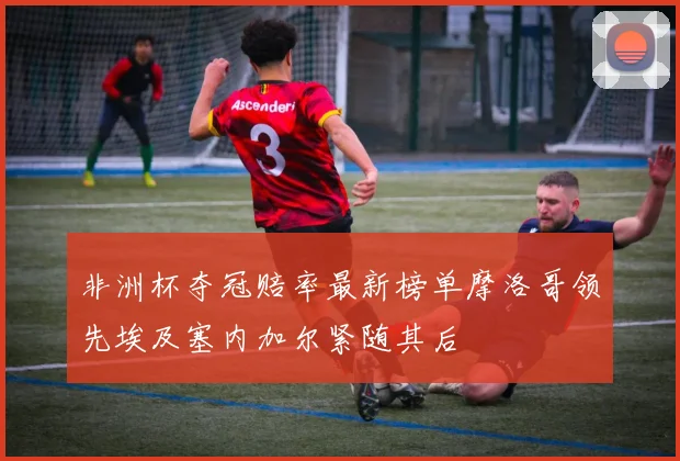非洲杯夺冠赔率最新榜单摩洛哥领先埃及塞内加尔紧随其后
