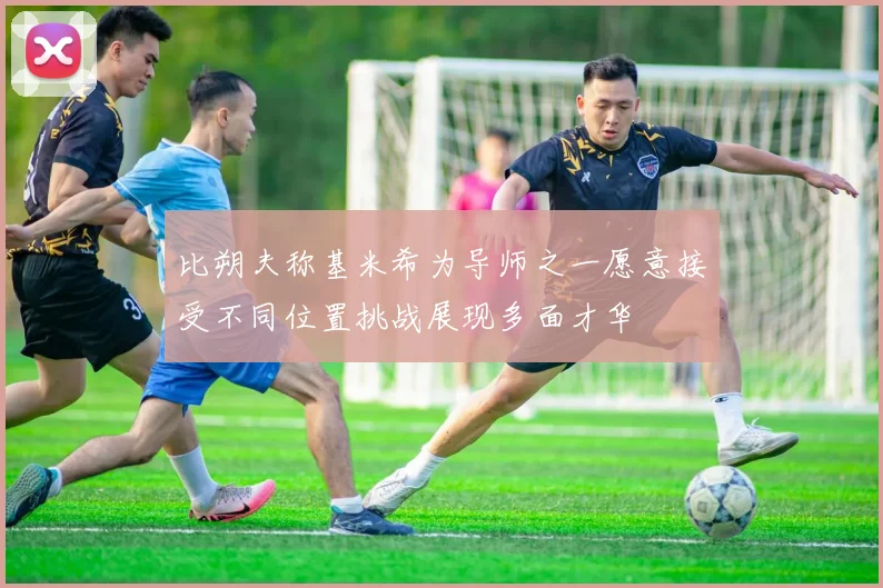 比朔夫称基米希为导师之一愿意接受不同位置挑战展现多面才华