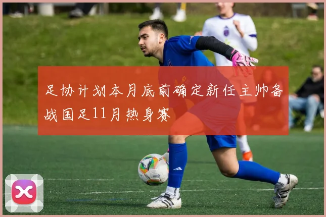 足协计划本月底前确定新任主帅备战国足11月热身赛