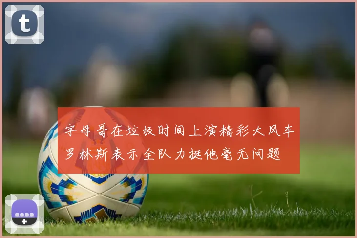 字母哥在垃圾时间上演精彩大风车罗林斯表示全队力挺他毫无问题