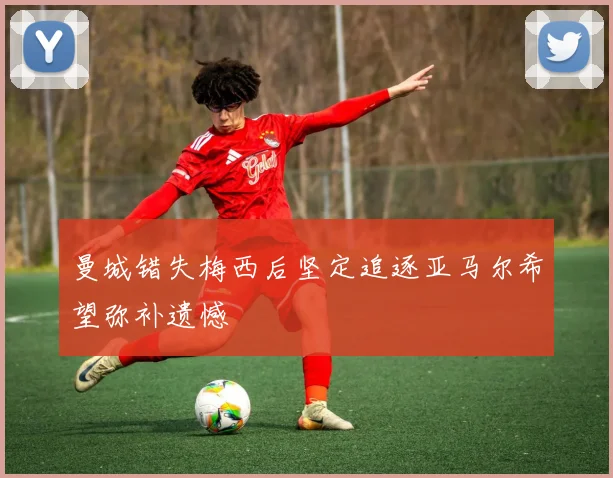 曼城错失梅西后坚定追逐亚马尔希望弥补遗憾