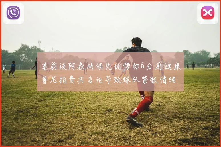 基翁谈阿森纳领先优势称6分更健康鲁尼指责其言论导致球队紧张情绪